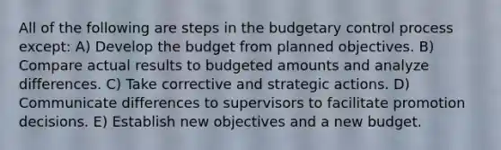 All of the following are steps in the budgetary control process except: A) Develop the budget from planned objectives. B) Compare actual results to budgeted amounts and analyze differences. C) Take corrective and strategic actions. D) Communicate differences to supervisors to facilitate promotion decisions. E) Establish new objectives and a new budget.