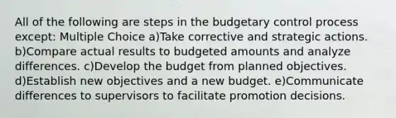 All of the following are steps in the budgetary control process except: Multiple Choice a)Take corrective and strategic actions. b)Compare actual results to budgeted amounts and analyze differences. c)Develop the budget from planned objectives. d)Establish new objectives and a new budget. e)Communicate differences to supervisors to facilitate promotion decisions.