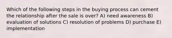 Which of the following steps in the buying process can cement the relationship after the sale is over? A) need awareness B) evaluation of solutions C) resolution of problems D) purchase E) implementation