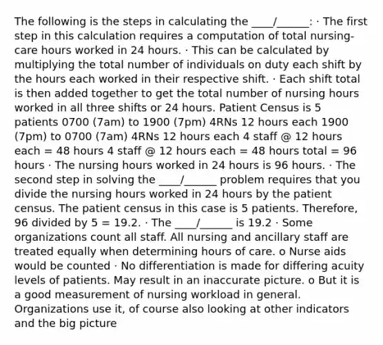 The following is the steps in calculating the ____/______: · The first step in this calculation requires a computation of total nursing-care hours worked in 24 hours. · This can be calculated by multiplying the total number of individuals on duty each shift by the hours each worked in their respective shift. · Each shift total is then added together to get the total number of nursing hours worked in all three shifts or 24 hours. Patient Census is 5 patients 0700 (7am) to 1900 (7pm) 4RNs 12 hours each 1900 (7pm) to 0700 (7am) 4RNs 12 hours each 4 staff @ 12 hours each = 48 hours 4 staff @ 12 hours each = 48 hours total = 96 hours · The nursing hours worked in 24 hours is 96 hours. · The second step in solving the ____/______ problem requires that you divide the nursing hours worked in 24 hours by the patient census. The patient census in this case is 5 patients. Therefore, 96 divided by 5 = 19.2. · The ____/______ is 19.2 · Some organizations count all staff. All nursing and ancillary staff are treated equally when determining hours of care. o Nurse aids would be counted · No differentiation is made for differing acuity levels of patients. May result in an inaccurate picture. o But it is a good measurement of nursing workload in general. Organizations use it, of course also looking at other indicators and the big picture