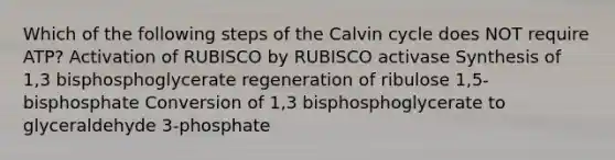 Which of the following steps of the Calvin cycle does NOT require ATP? Activation of RUBISCO by RUBISCO activase Synthesis of 1,3 bisphosphoglycerate regeneration of ribulose 1,5-bisphosphate Conversion of 1,3 bisphosphoglycerate to glyceraldehyde 3-phosphate