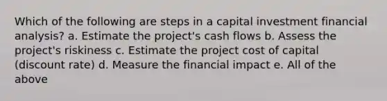 Which of the following are steps in a capital investment financial analysis? a. Estimate the project's cash flows b. Assess the project's riskiness c. Estimate the project cost of capital (discount rate) d. Measure the financial impact e. All of the above