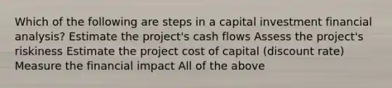 Which of the following are steps in a capital investment financial analysis? Estimate the project's cash flows Assess the project's riskiness Estimate the project cost of capital (discount rate) Measure the financial impact All of the above