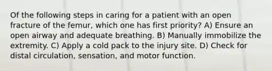 Of the following steps in caring for a patient with an open fracture of the femur, which one has first priority? A) Ensure an open airway and adequate breathing. B) Manually immobilize the extremity. C) Apply a cold pack to the injury site. D) Check for distal circulation, sensation, and motor function.