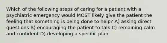 Which of the following steps of caring for a patient with a psychiatric emergency would MOST likely give the patient the feeling that something is being done to help? A) asking direct questions B) encouraging the patient to talk C) remaining calm and confident D) developing a specific plan