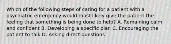 Which of the following steps of caring for a patient with a psychiatric emergency would most likely give the patient the feeling that something is being done to help? A. Remaining calm and confident B. Developing a specific plan C. Encouraging the patient to talk D. Asking direct questions