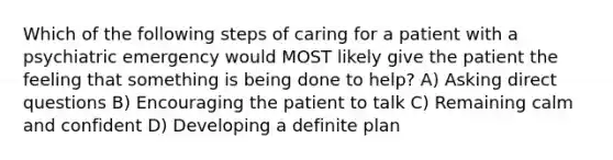 Which of the following steps of caring for a patient with a psychiatric emergency would MOST likely give the patient the feeling that something is being done to help? A) Asking direct questions B) Encouraging the patient to talk C) Remaining calm and confident D) Developing a definite plan