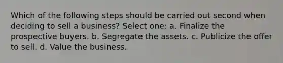 Which of the following steps should be carried out second when deciding to sell a business? Select one: a. Finalize the prospective buyers. b. Segregate the assets. c. Publicize the offer to sell. d. Value the business.