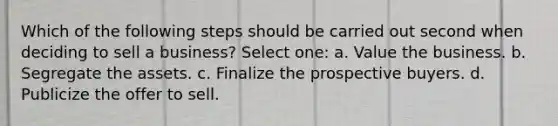 Which of the following steps should be carried out second when deciding to sell a business? Select one: a. Value the business. b. Segregate the assets. c. Finalize the prospective buyers. d. Publicize the offer to sell.