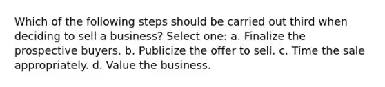 Which of the following steps should be carried out third when deciding to sell a business? Select one: a. Finalize the prospective buyers. b. Publicize the offer to sell. c. Time the sale appropriately. d. Value the business.