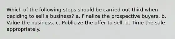 Which of the following steps should be carried out third when deciding to sell a business? a. Finalize the prospective buyers. b. Value the business. c. Publicize the offer to sell. d. Time the sale appropriately.