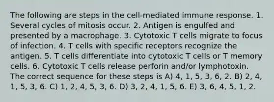 The following are steps in the cell-mediated immune response. 1. Several cycles of mitosis occur. 2. Antigen is engulfed and presented by a macrophage. 3. Cytotoxic T cells migrate to focus of infection. 4. T cells with specific receptors recognize the antigen. 5. T cells differentiate into cytotoxic T cells or T memory cells. 6. Cytotoxic T cells release perforin and/or lymphotoxin. The correct sequence for these steps is A) 4, 1, 5, 3, 6, 2. B) 2, 4, 1, 5, 3, 6. C) 1, 2, 4, 5, 3, 6. D) 3, 2, 4, 1, 5, 6. E) 3, 6, 4, 5, 1, 2.