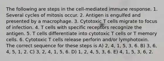 The following are steps in the cell-mediated immune response. 1. Several cycles of mitosis occur. 2. Antigen is engulfed and presented by a macrophage. 3. Cytotoxic T cells migrate to focus of infection. 4. T cells with specific receptors recognize the antigen. 5. T cells differentiate into cytotoxic T cells or T memory cells. 6. Cytotoxic T cells release perforin and/or lymphotoxin. The correct sequence for these steps is A) 2, 4, 1, 5, 3, 6. B) 3, 6, 4, 5, 1, 2. C) 3, 2, 4, 1, 5, 6. D) 1, 2, 4, 5, 3, 6. E) 4, 1, 5, 3, 6, 2.