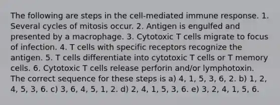 The following are steps in the cell-mediated immune response. 1. Several cycles of mitosis occur. 2. Antigen is engulfed and presented by a macrophage. 3. Cytotoxic T cells migrate to focus of infection. 4. T cells with specific receptors recognize the antigen. 5. T cells differentiate into cytotoxic T cells or T memory cells. 6. Cytotoxic T cells release perforin and/or lymphotoxin. The correct sequence for these steps is a) 4, 1, 5, 3, 6, 2. b) 1, 2, 4, 5, 3, 6. c) 3, 6, 4, 5, 1, 2. d) 2, 4, 1, 5, 3, 6. e) 3, 2, 4, 1, 5, 6.