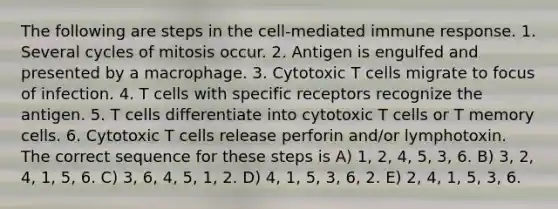 The following are steps in the cell-mediated immune response. 1. Several cycles of mitosis occur. 2. Antigen is engulfed and presented by a macrophage. 3. Cytotoxic T cells migrate to focus of infection. 4. T cells with specific receptors recognize the antigen. 5. T cells differentiate into cytotoxic T cells or T memory cells. 6. Cytotoxic T cells release perforin and/or lymphotoxin. The correct sequence for these steps is A) 1, 2, 4, 5, 3, 6. B) 3, 2, 4, 1, 5, 6. C) 3, 6, 4, 5, 1, 2. D) 4, 1, 5, 3, 6, 2. E) 2, 4, 1, 5, 3, 6.