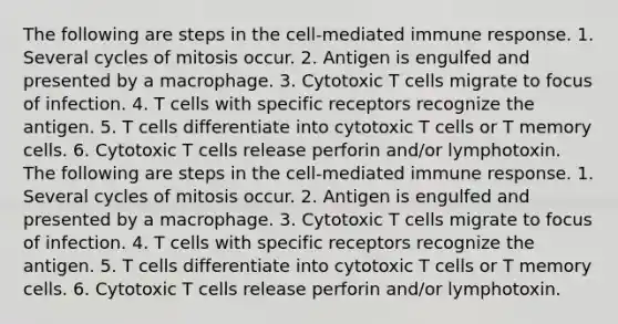 The following are steps in the cell-mediated immune response. 1. Several cycles of mitosis occur. 2. Antigen is engulfed and presented by a macrophage. 3. Cytotoxic T cells migrate to focus of infection. 4. T cells with specific receptors recognize the antigen. 5. T cells differentiate into cytotoxic T cells or T memory cells. 6. Cytotoxic T cells release perforin and/or lymphotoxin. The following are steps in the cell-mediated immune response. 1. Several cycles of mitosis occur. 2. Antigen is engulfed and presented by a macrophage. 3. Cytotoxic T cells migrate to focus of infection. 4. T cells with specific receptors recognize the antigen. 5. T cells differentiate into cytotoxic T cells or T memory cells. 6. Cytotoxic T cells release perforin and/or lymphotoxin.