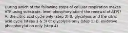 During which of the following steps of cellular respiration makes ATP using substrate- level phosphorylation( the renewal of ATP)? A: the citric acid cycle only (step 3) B: glycolysis and the citric acid cycle (steps 1 & 3) C: glycolysis only (step 1) D: oxidative phosphorylation only (step 4)