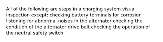 All of the following are steps in a charging system visual inspection except: checking battery terminals for corrosion listening for abnormal noises in the alternator checking the condition of the alternator drive belt checking the operation of the neutral safety switch