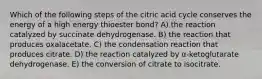 Which of the following steps of the citric acid cycle conserves the energy of a high energy thioester bond? A) the reaction catalyzed by succinate dehydrogenase. B) the reaction that produces oxalacetate. C) the condensation reaction that produces citrate. D) the reaction catalyzed by α-ketoglutarate dehydrogenase. E) the conversion of citrate to isocitrate.