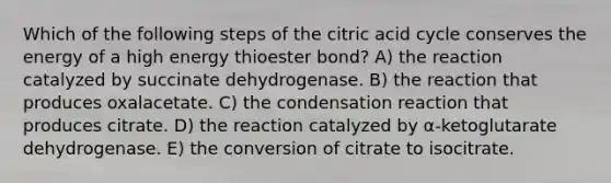 Which of the following steps of the citric acid cycle conserves the energy of a high energy thioester bond? A) the reaction catalyzed by succinate dehydrogenase. B) the reaction that produces oxalacetate. C) the condensation reaction that produces citrate. D) the reaction catalyzed by α-ketoglutarate dehydrogenase. E) the conversion of citrate to isocitrate.