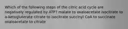 Which of the following steps of the citric acid cycle are negatively regulated by ATP? malate to oxaloacetate isocitrate to a-ketogluterate citrate to isocitrate succinyl CoA to succinate oxaloacetate to citrate