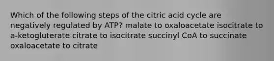 Which of the following steps of the citric acid cycle are negatively regulated by ATP? malate to oxaloacetate isocitrate to a-ketogluterate citrate to isocitrate succinyl CoA to succinate oxaloacetate to citrate