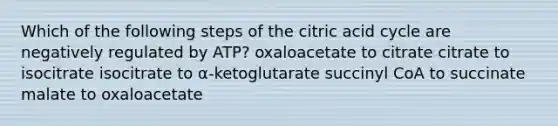 Which of the following steps of the citric acid cycle are negatively regulated by ATP? oxaloacetate to citrate citrate to isocitrate isocitrate to α-ketoglutarate succinyl CoA to succinate malate to oxaloacetate