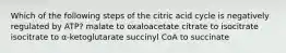 Which of the following steps of the citric acid cycle is negatively regulated by ATP? malate to oxaloacetate citrate to isocitrate isocitrate to α-ketoglutarate succinyl CoA to succinate