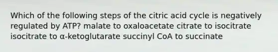 Which of the following steps of the citric acid cycle is negatively regulated by ATP? malate to oxaloacetate citrate to isocitrate isocitrate to α-ketoglutarate succinyl CoA to succinate