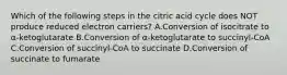 Which of the following steps in the citric acid cycle does NOT produce reduced electron carriers? A.Conversion of isocitrate to α-ketoglutarate B.Conversion of α-ketoglutarate to succinyl-CoA C.Conversion of succinyl-CoA to succinate D.Conversion of succinate to fumarate