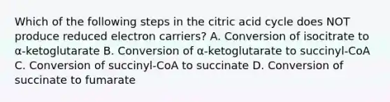 Which of the following steps in the citric acid cycle does NOT produce reduced electron carriers? A. Conversion of isocitrate to α-ketoglutarate B. Conversion of α-ketoglutarate to succinyl-CoA C. Conversion of succinyl-CoA to succinate D. Conversion of succinate to fumarate