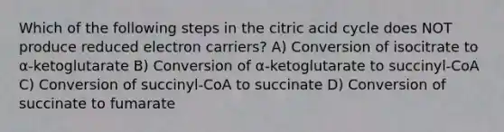 Which of the following steps in the citric acid cycle does NOT produce reduced electron carriers? A) Conversion of isocitrate to α-ketoglutarate B) Conversion of α-ketoglutarate to succinyl-CoA C) Conversion of succinyl-CoA to succinate D) Conversion of succinate to fumarate