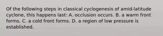 Of the following steps in classical cyclogenesis of amid-latitude cyclone, this happens last: A. occlusion occurs. B. a warm front forms. C. a cold front forms. D. a region of low pressure is established.