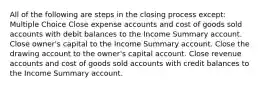 All of the following are steps in the closing process except: Multiple Choice Close expense accounts and cost of goods sold accounts with debit balances to the Income Summary account. Close owner's capital to the Income Summary account. Close the drawing account to the owner's capital account. Close revenue accounts and cost of goods sold accounts with credit balances to the Income Summary account.