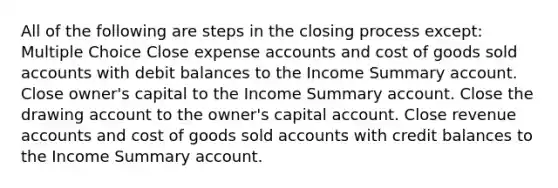 All of the following are steps in the closing process except: Multiple Choice Close expense accounts and cost of goods sold accounts with debit balances to the Income Summary account. Close owner's capital to the Income Summary account. Close the drawing account to the owner's capital account. Close revenue accounts and cost of goods sold accounts with credit balances to the Income Summary account.