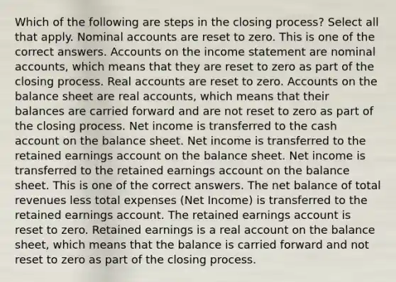 Which of the following are steps in the closing process? Select all that apply. Nominal accounts are reset to zero. This is one of the correct answers. Accounts on the <a href='https://www.questionai.com/knowledge/kCPMsnOwdm-income-statement' class='anchor-knowledge'>income statement</a> are nominal accounts, which means that they are reset to zero as part of the closing process. Real accounts are reset to zero. Accounts on the balance sheet are real accounts, which means that their balances are carried forward and are not reset to zero as part of the closing process. Net income is transferred to the cash ac<a href='https://www.questionai.com/knowledge/kIt7oUhyhX-count-on' class='anchor-knowledge'>count on</a> the balance sheet. Net income is transferred to the retained earnings account on the balance sheet. Net income is transferred to the retained earnings account on the balance sheet. This is one of the correct answers. The net balance of total revenues less total expenses (Net Income) is transferred to the retained earnings account. The retained earnings account is reset to zero. Retained earnings is a real account on the balance sheet, which means that the balance is carried forward and not reset to zero as part of the closing process.