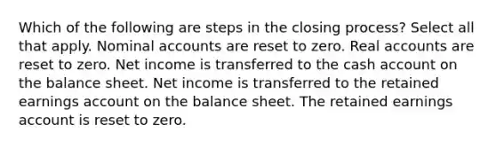 Which of the following are steps in the closing process? Select all that apply. Nominal accounts are reset to zero. Real accounts are reset to zero. Net income is transferred to the cash account on the balance sheet. Net income is transferred to the retained earnings account on the balance sheet. The retained earnings account is reset to zero.