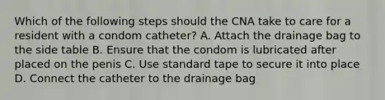 Which of the following steps should the CNA take to care for a resident with a condom catheter? A. Attach the drainage bag to the side table B. Ensure that the condom is lubricated after placed on the penis C. Use standard tape to secure it into place D. Connect the catheter to the drainage bag