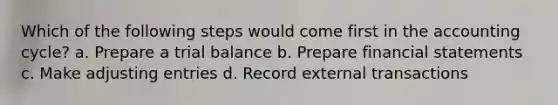 Which of the following steps would come first in the accounting cycle? a. Prepare a trial balance b. Prepare financial statements c. Make adjusting entries d. Record external transactions