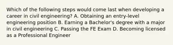 Which of the following steps would come last when developing a career in civil engineering? A. Obtaining an entry-level engineering position B. Earning a Bachelor's degree with a major in civil engineering C. Passing the FE Exam D. Becoming licensed as a Professional Engineer