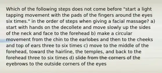 Which of the following steps does not come before "start a light tapping movement with the pads of the fingers around the eyes six times." in the order of steps when giving a facial massage? a) start with hands on the decollete and move slowly up the sides of the neck and face to the forehead b) make a circular movement from the chin to the earlobes and then to the cheeks and top of ears three to six times c) move to the middle of the forehead, toward the hairline, the temples, and back to the forehead three to six times d) slide from the corners of the eyebrows to the outside corners of the eyes