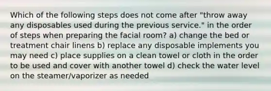 Which of the following steps does not come after "throw away any disposables used during the previous service." in the order of steps when preparing the facial room? a) change the bed or treatment chair linens b) replace any disposable implements you may need c) place supplies on a clean towel or cloth in the order to be used and cover with another towel d) check the water level on the steamer/vaporizer as needed