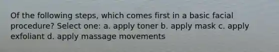 Of the following steps, which comes first in a basic facial procedure? Select one: a. apply toner b. apply mask c. apply exfoliant d. apply massage movements