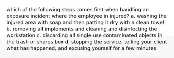 which of the following steps comes first when handling an exposure incident where the employee in injured? a. washing the injured area with soap and then patting it dry with a clean towel b. removing all implements and cleaning and disinfecting the workstation c. discarding all single-use contaminated objects in the trash or sharps box d. stopping the service, telling your client what has happened, and excusing yourself for a few minutes