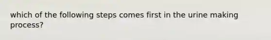 which of the following steps comes first in the urine making process?