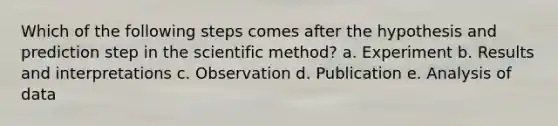 Which of the following steps comes after the hypothesis and prediction step in the scientific method? a. Experiment b. Results and interpretations c. Observation d. Publication e. Analysis of data