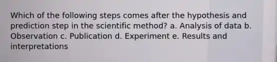 Which of the following steps comes after the hypothesis and prediction step in the scientific method? a. Analysis of data b. Observation c. Publication d. Experiment e. Results and interpretations