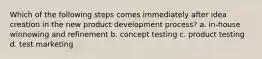 Which of the following steps comes immediately after idea creation in the new product development process? a. in-house winnowing and refinement b. concept testing c. product testing d. test marketing