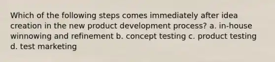 Which of the following steps comes immediately after idea creation in the new product development process? a. in-house winnowing and refinement b. concept testing c. product testing d. test marketing