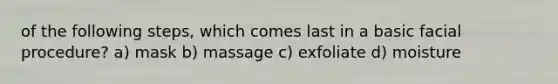 of the following steps, which comes last in a basic facial procedure? a) mask b) massage c) exfoliate d) moisture